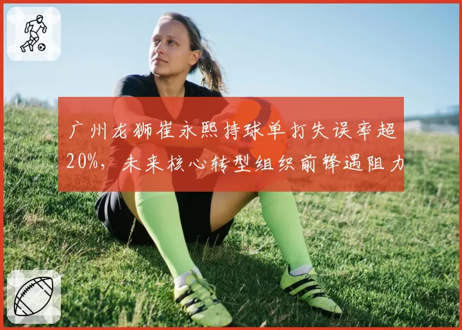 广州龙狮崔永熙持球单打失误率超20%，未来核心转型组织前锋遇阻力