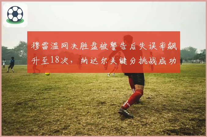 穆雷温网决胜盘被警告后失误率飙升至18次，纳达尔关键分挑战成功率仅33%形成鲜明对比