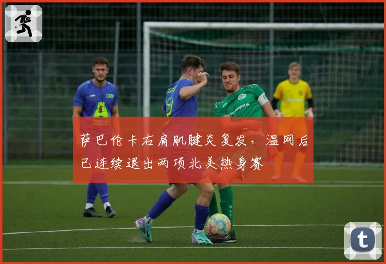 萨巴伦卡右肩肌腱炎复发，温网后已连续退出两项北美热身赛