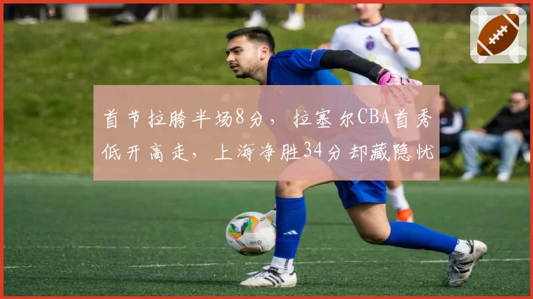 首节拉胯半场8分，拉塞尔CBA首秀低开高走，上海净胜34分却藏隐忧