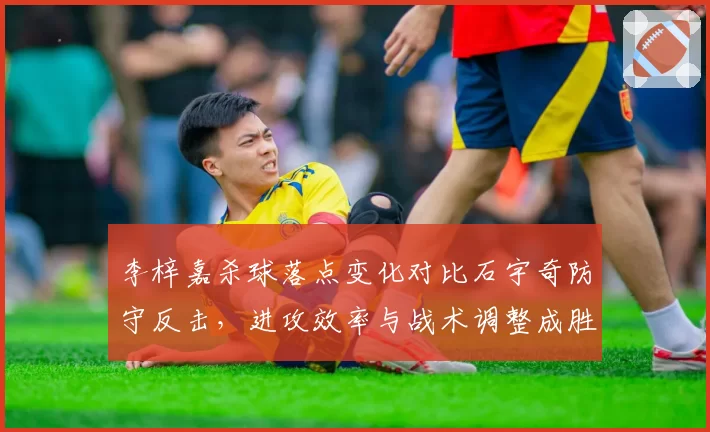 李梓嘉杀球落点变化对比石宇奇防守反击,进攻效率与战术调整成胜负关键