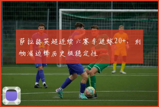 萨拉赫英超连续六赛季进球20+,利物浦边锋历史级稳定性