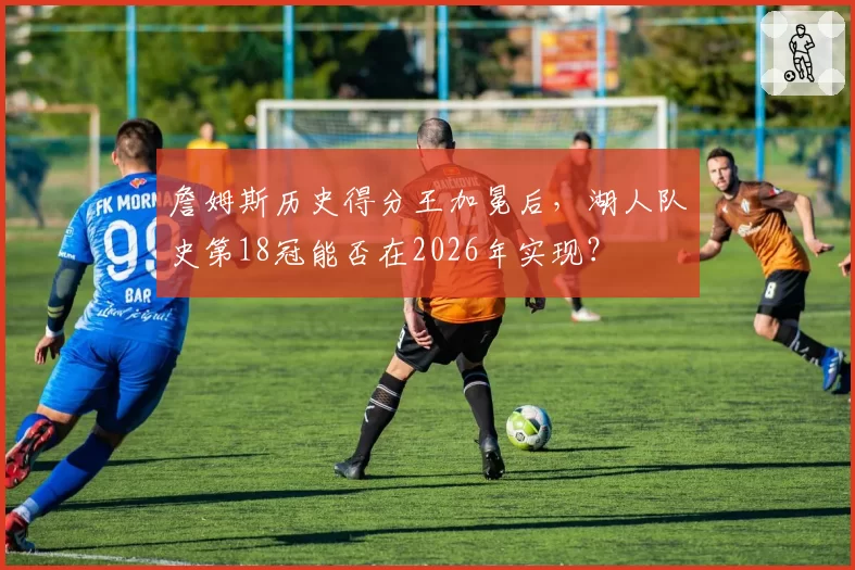 詹姆斯历史得分王加冕后，湖人队史第18冠能否在2026年实现？