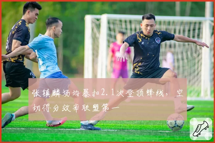 张镇麟场均暴扣2.1次登顶锋线，空切得分效率联盟第一