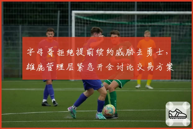 字母哥拒绝提前续约威胁去勇士，雄鹿管理层紧急开会讨论交易方案