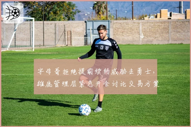 字母哥拒绝提前续约威胁去勇士，雄鹿管理层紧急开会讨论交易方案