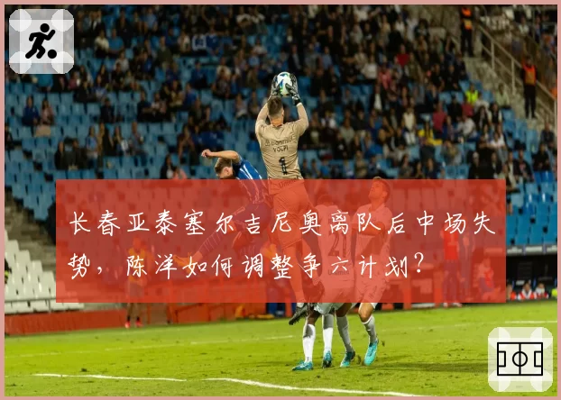 长春亚泰塞尔吉尼奥离队后中场失势，陈洋如何调整争六计划？