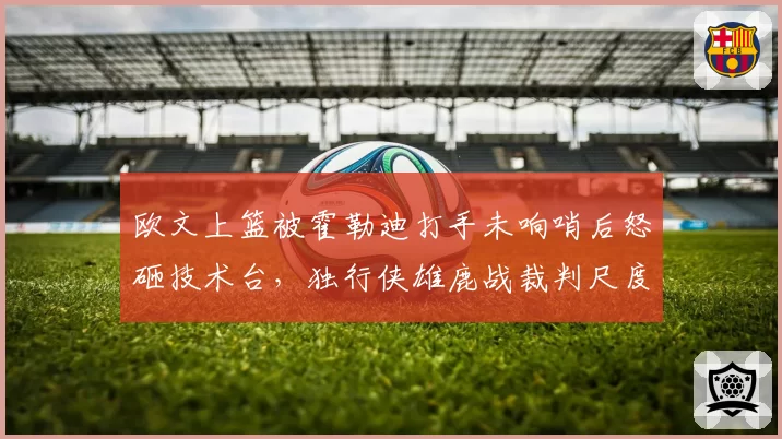 欧文上篮被霍勒迪打手未响哨后怒砸技术台,独行侠雄鹿战裁判尺度如何平衡巨星待遇?