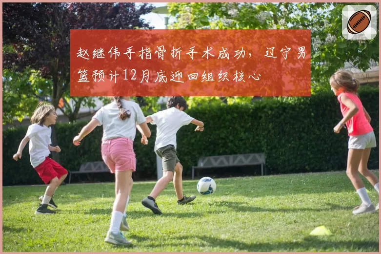 赵继伟手指骨折手术成功,辽宁男篮预计12月底迎回组织核心