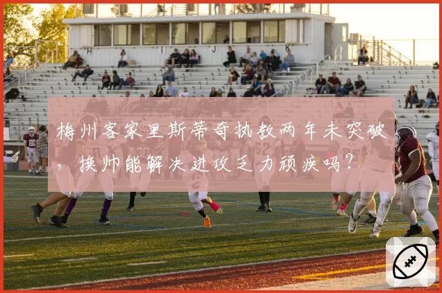 梅州客家里斯蒂奇执教两年未突破,换帅能解决进攻乏力顽疾吗?