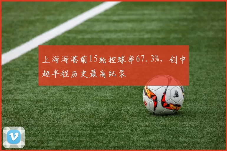 上海海港前15轮控球率67.3%，创中超半程历史最高纪录