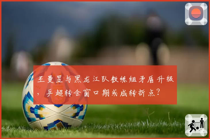 王曼昱与黑龙江队教练组矛盾升级，乒超转会窗口期或成转折点？
