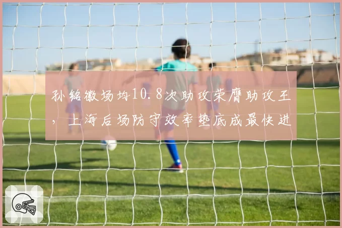 孙铭徽场均10.8次助攻荣膺助攻王,上海后场防守效率垫底成最快进步奖最大争议