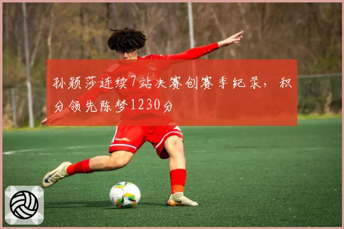 孙颖莎连续7站决赛创赛季纪录，积分领先陈梦1230分
