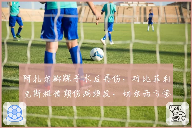 阿扎尔脚踝手术后再伤，对比菲利克斯租借期伤病频发，切尔西亏惨