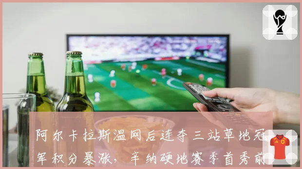 阿尔卡拉斯温网后连夺三站草地冠军积分暴涨,辛纳硬地赛季首秀前世界第一优势缩至600分__br_