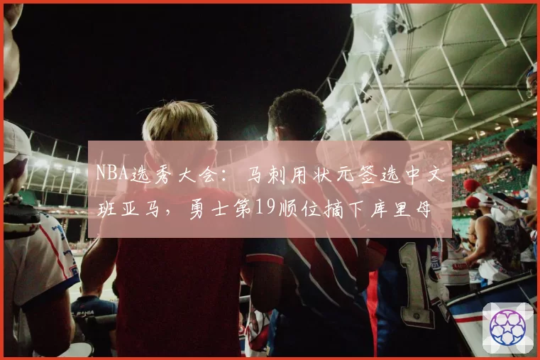 NBA选秀大会：马刺用状元签选中文班亚马，勇士第19顺位摘下库里母校后卫