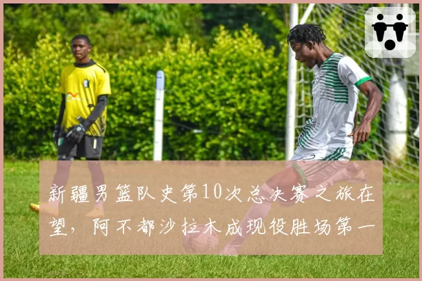 新疆男篮队史第10次总决赛之旅在望，阿不都沙拉木成现役胜场第一人