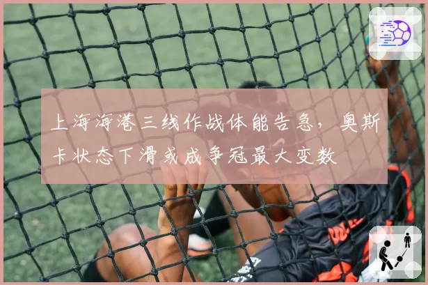 上海海港三线作战体能告急,奥斯卡状态下滑或成争冠最大变数
