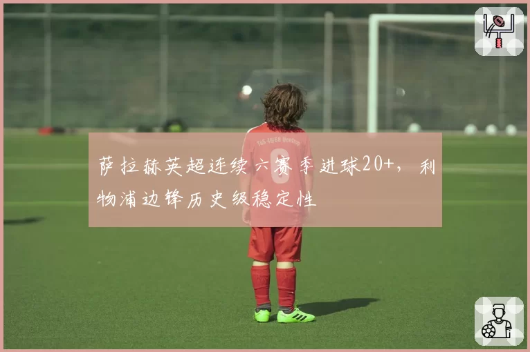 萨拉赫英超连续六赛季进球20+,利物浦边锋历史级稳定性