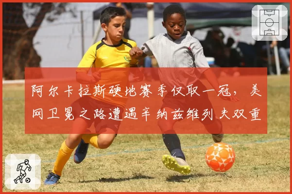 阿尔卡拉斯硬地赛季仅取一冠，美网卫冕之路遭遇辛纳兹维列夫双重阻击？__br_