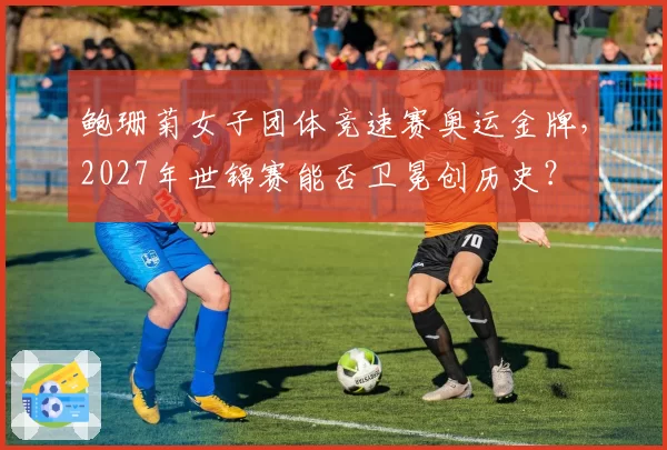 鲍珊菊女子团体竞速赛奥运金牌，2027年世锦赛能否卫冕创历史？