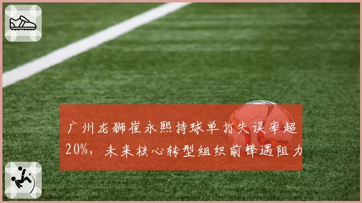 广州龙狮崔永熙持球单打失误率超20%，未来核心转型组织前锋遇阻力