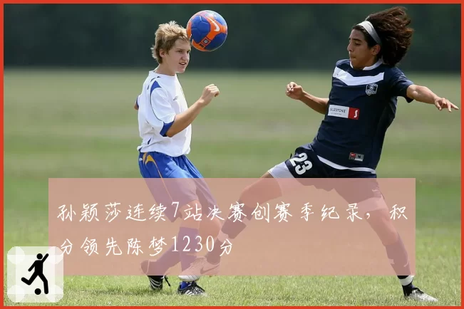 孙颖莎连续7站决赛创赛季纪录，积分领先陈梦1230分