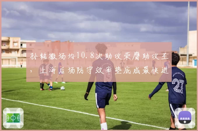 孙铭徽场均10.8次助攻荣膺助攻王,上海后场防守效率垫底成最快进步奖最大争议