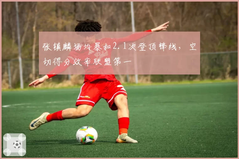 张镇麟场均暴扣2.1次登顶锋线，空切得分效率联盟第一